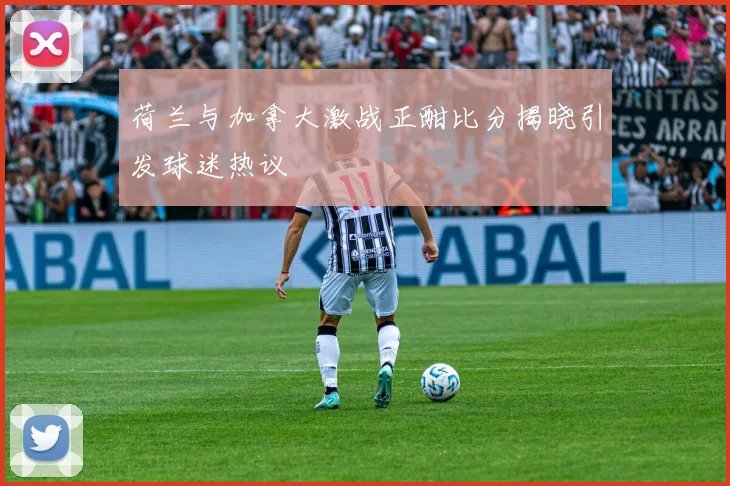 荷兰与加拿大激战正酣比分揭晓引发球迷热议