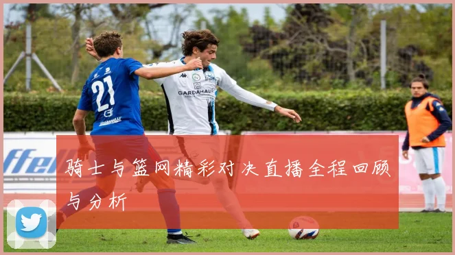 骑士与篮网精彩对决直播全程回顾与分析