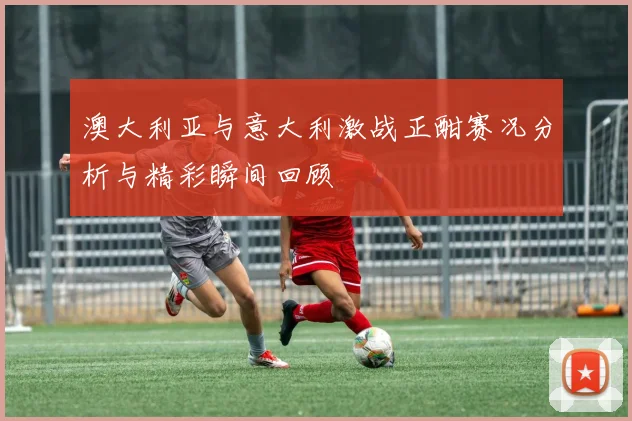 澳大利亚与意大利激战正酣赛况分析与精彩瞬间回顾