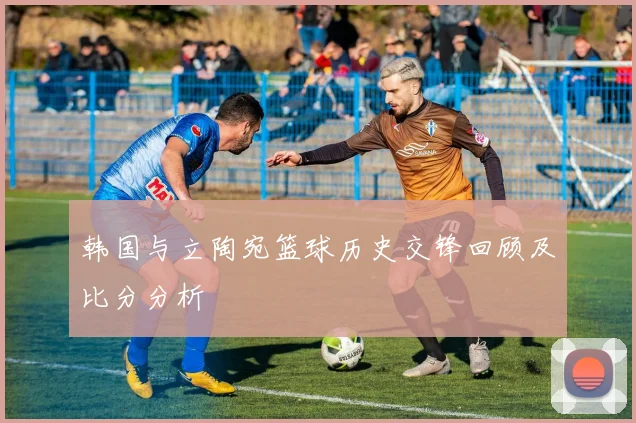 韩国与立陶宛篮球历史交锋回顾及比分分析