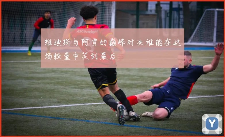 维迪斯与阿贾的巅峰对决谁能在这场较量中笑到最后