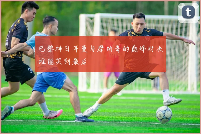 巴黎神日耳曼与摩纳哥的巅峰对决谁能笑到最后