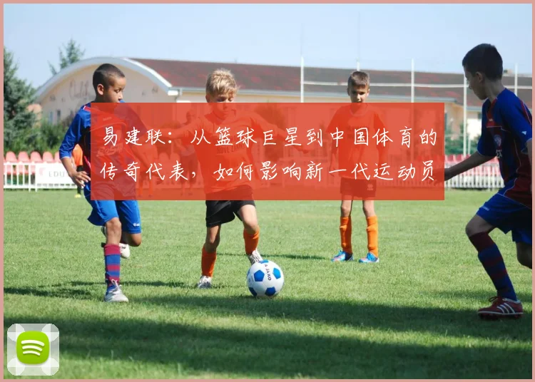 易建联：从篮球巨星到中国体育的传奇代表，如何影响新一代运动员成长之路