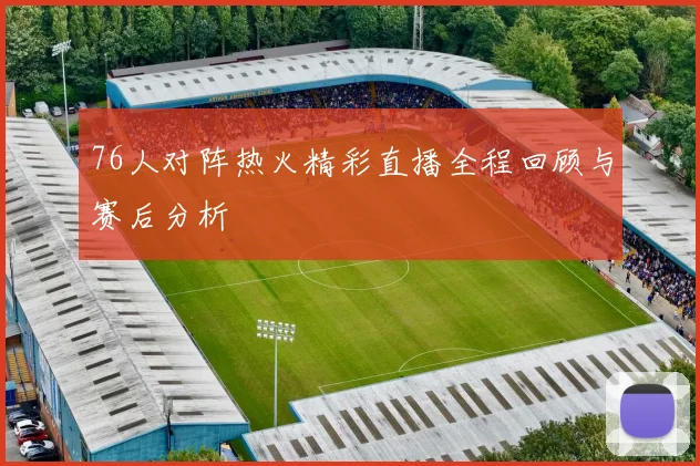 76人对阵热火精彩直播全程回顾与赛后分析