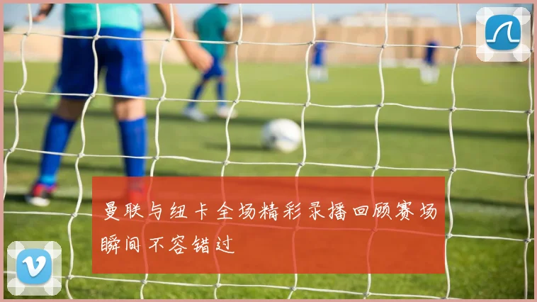 曼联与纽卡全场精彩录播回顾赛场瞬间不容错过