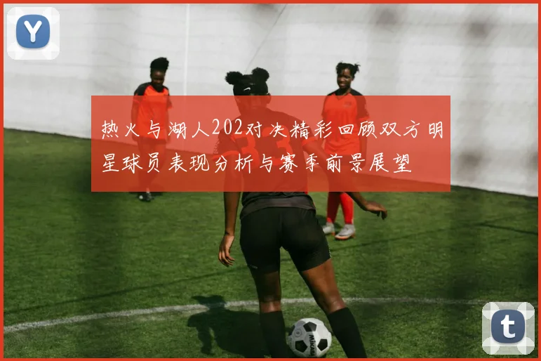 热火与湖人202对决精彩回顾双方明星球员表现分析与赛季前景展望