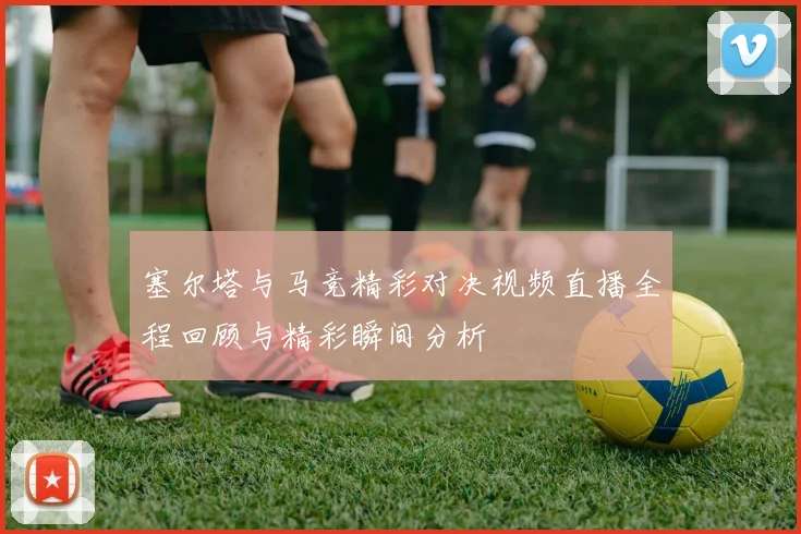 塞尔塔与马竞精彩对决视频直播全程回顾与精彩瞬间分析