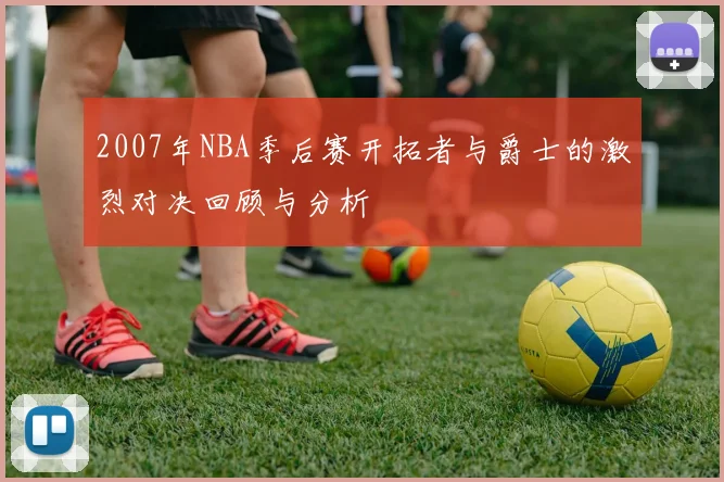 2007年NBA季后赛开拓者与爵士的激烈对决回顾与分析