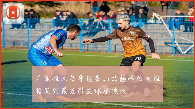 广东恒大与鲁能泰山的巅峰对决谁将笑到最后引发球迷热议