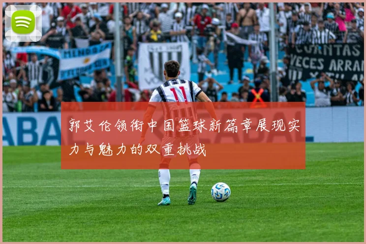郭艾伦领衔中国篮球新篇章展现实力与魅力的双重挑战