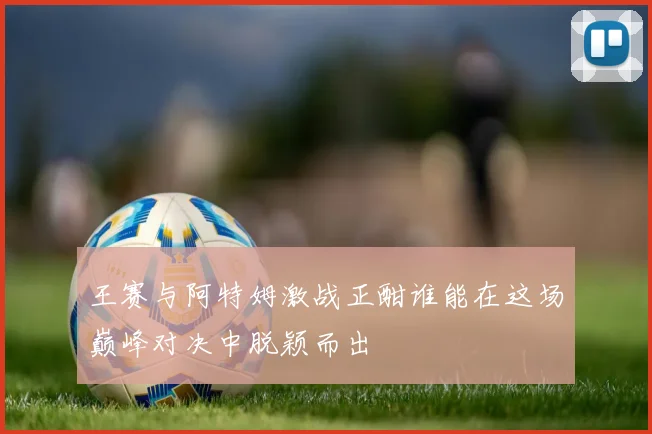 王赛与阿特姆激战正酣谁能在这场巅峰对决中脱颖而出