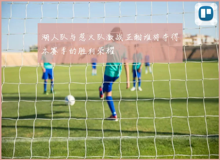 湖人队与惹火队激战正酣谁将夺得本赛季的胜利荣耀