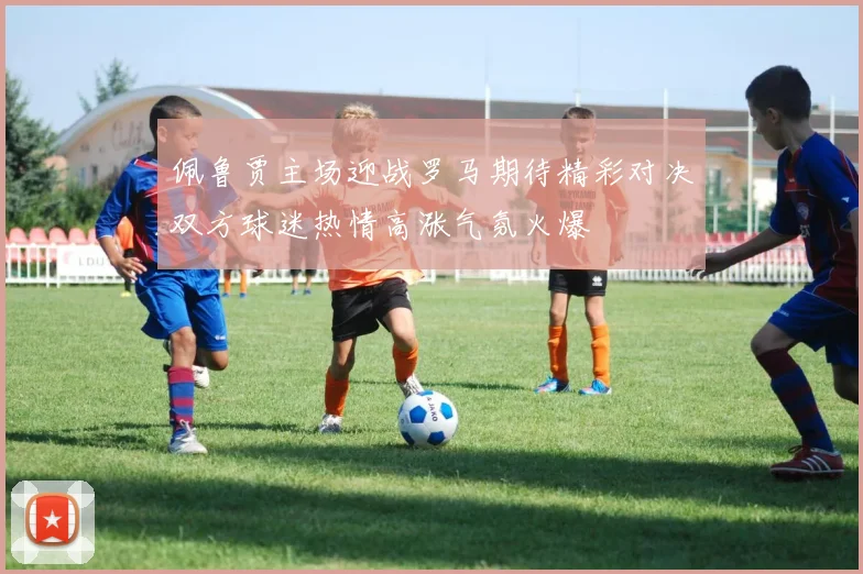佩鲁贾主场迎战罗马期待精彩对决双方球迷热情高涨气氛火爆