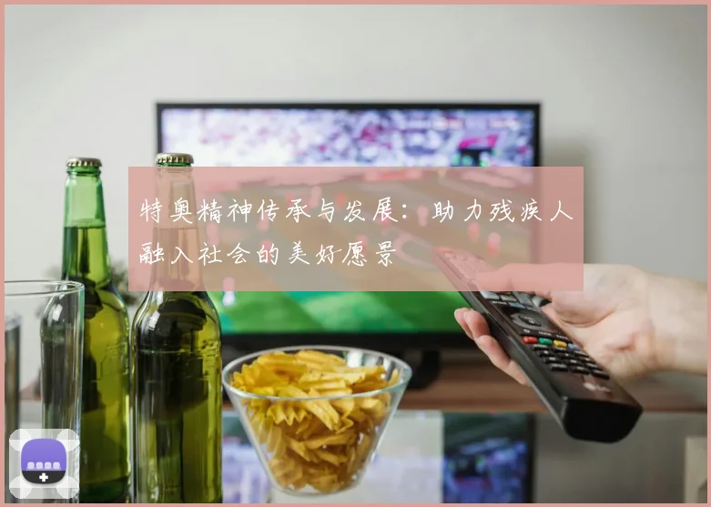 特奥精神传承与发展：助力残疾人融入社会的美好愿景