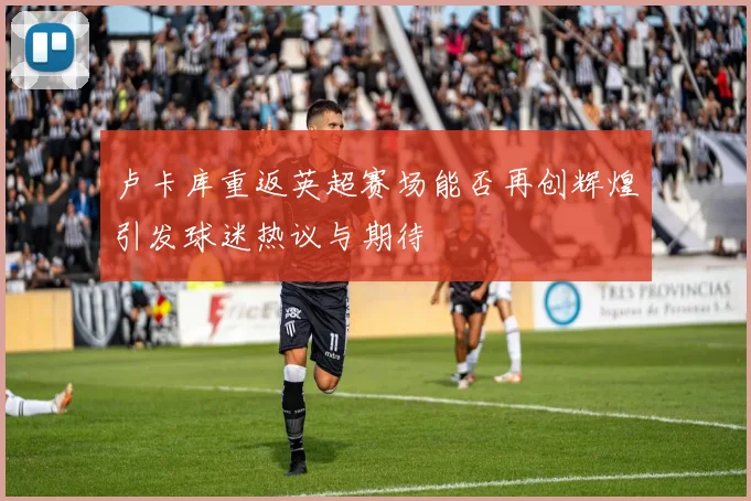 卢卡库重返英超赛场能否再创辉煌引发球迷热议与期待