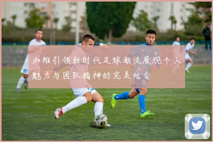 加维引领新时代足球潮流展现个人魅力与团队精神的完美结合