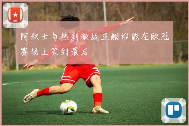 阿积士与热刺激战正酣谁能在欧冠赛场上笑到最后