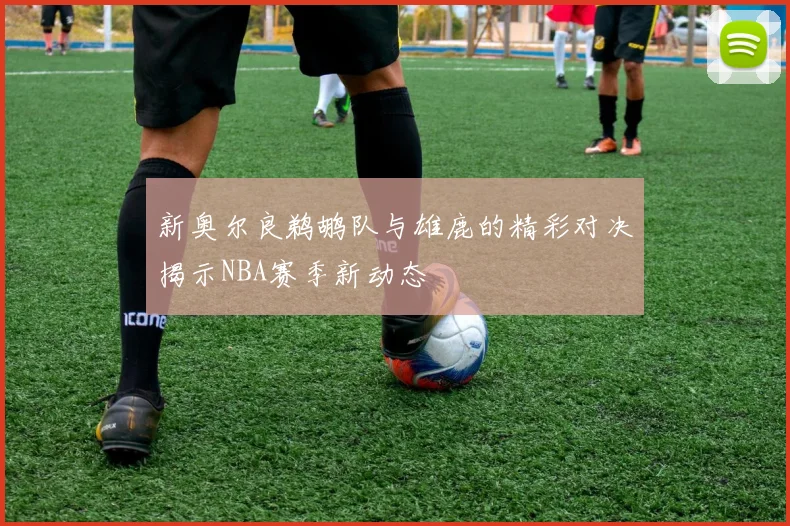 新奥尔良鹈鹕队与雄鹿的精彩对决揭示NBA赛季新动态