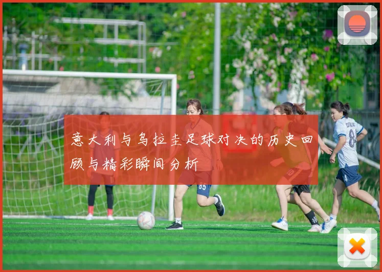 意大利与乌拉圭足球对决的历史回顾与精彩瞬间分析