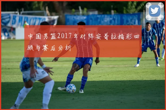 中国男篮2017年对阵安哥拉精彩回顾与赛后分析