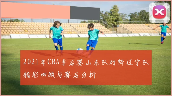 2021年CBA季后赛山东队对阵辽宁队精彩回顾与赛后分析